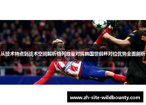 从技术特点到战术空间解析格列兹曼对阵韩国世俱杯对位优势全面剖析