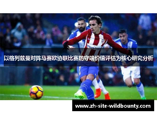以格列兹曼对阵马赛欧协联比赛防守端价值评估为核心研究分析