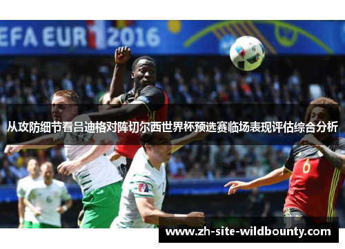 从攻防细节看吕迪格对阵切尔西世界杯预选赛临场表现评估综合分析