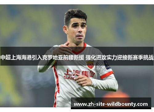 中超上海海港引入克罗地亚前腰新援 强化进攻实力迎接新赛季挑战