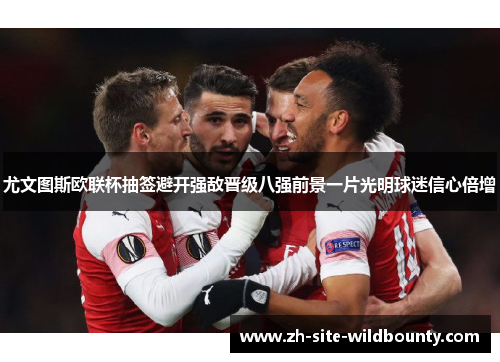 尤文图斯欧联杯抽签避开强敌晋级八强前景一片光明球迷信心倍增