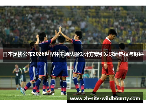 日本足协公布2026世界杯主场队服设计方案引发球迷热议与好评