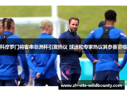 科摩罗门将客串非洲杯引发热议 球迷和专家热议其参赛资格 科摩罗门将客串非洲杯引发热议 球迷和专家热议其参赛资格