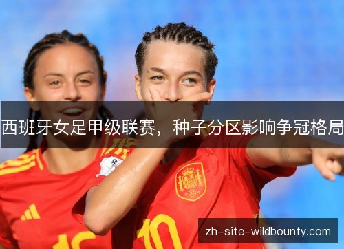 西班牙女足甲级联赛,种子分区影响争冠格局 西班牙女足甲级联赛,种子分区影响争冠格局